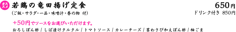 若鶏の竜田揚げ定食（ご飯・サラダ・一品・味噌汁・香の物 付）650円・ドリンク付き 850円　※＋50円でソースをお選びいただけます…おろしぽん酢 / しば漬けタルタル / トマトソース / カレーチーズ / 茎わさび和えぽん酢 / 柚ごま